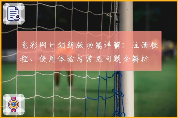 竞彩网计划新版功能详解：注册教程、使用体验与常见问题全解析