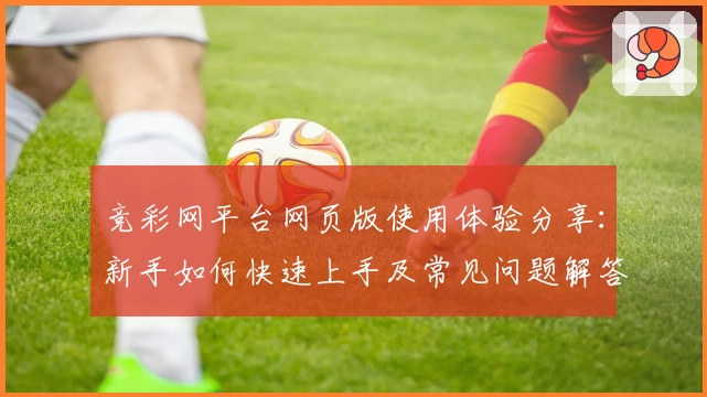 竞彩网平台网页版使用体验分享:新手如何快速上手及常见问题解答