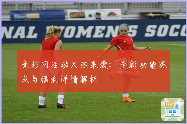 竞彩网活动火热来袭：全新功能亮点与福利详情解析