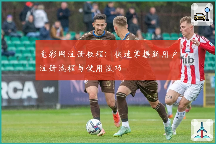 竞彩网注册教程：快速掌握新用户注册流程与使用技巧