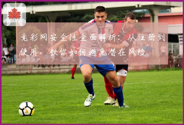 竞彩网安全性全面解析：从注册到使用，教你如何避免潜在风险