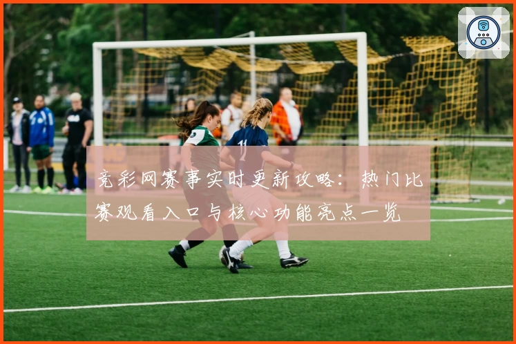 竞彩网赛事实时更新攻略：热门比赛观看入口与核心功能亮点一览
