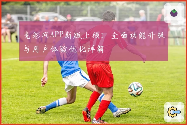 竞彩网APP新版上线：全面功能升级与用户体验优化详解
