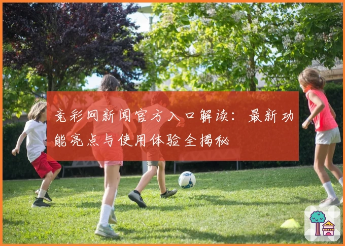 竞彩网新闻官方入口解读：最新功能亮点与使用体验全揭秘