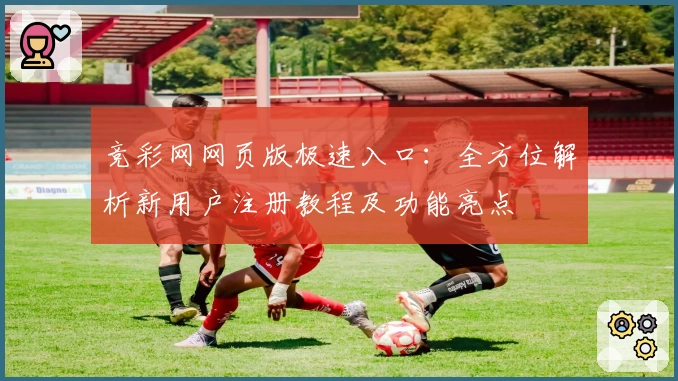 竞彩网网页版极速入口：全方位解析新用户注册教程及功能亮点