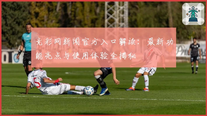 竞彩网新闻官方入口解读：最新功能亮点与使用体验全揭秘