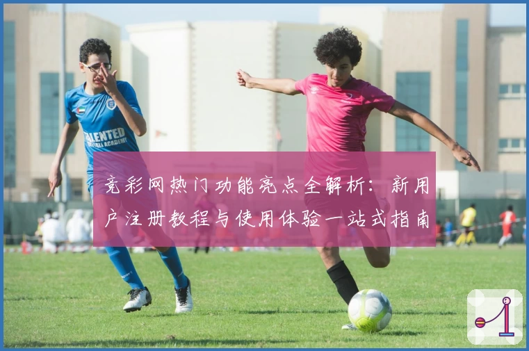 竞彩网热门功能亮点全解析:新用户注册教程与使用体验一站式指南